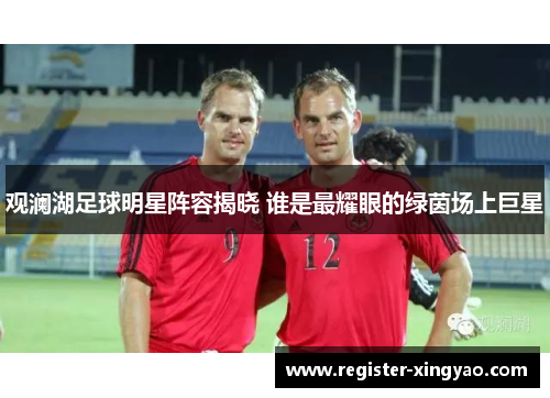 观澜湖足球明星阵容揭晓 谁是最耀眼的绿茵场上巨星